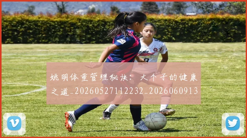姚明体重管理秘诀：大个子的健康之道_20260527112232_20260609132917