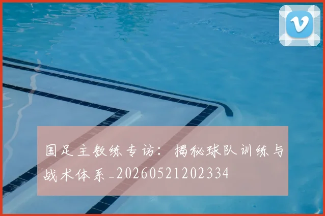 国足主教练专访:揭秘球队训练与战术体系_20260521202334