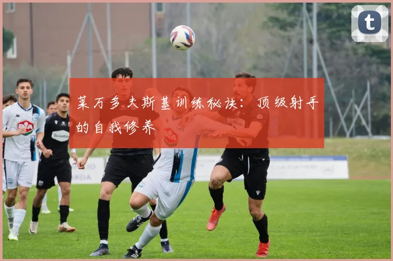 莱万多夫斯基训练秘诀:顶级射手的自我修养