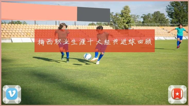 梅西职业生涯十大经典进球回顾