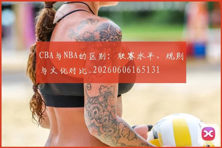 CBA与NBA的区别:联赛水平、规则与文化对比_20260606165131