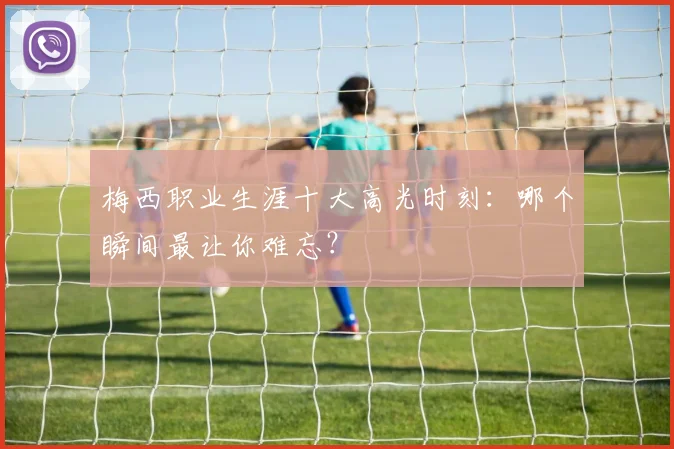 梅西职业生涯十大高光时刻:哪个瞬间最让你难忘?