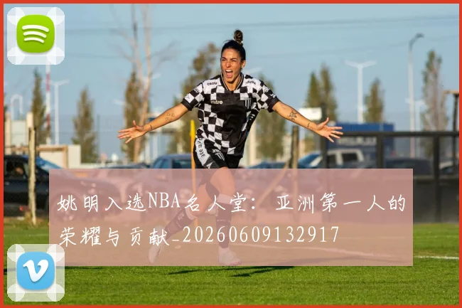 姚明入选NBA名人堂：亚洲第一人的荣耀与贡献_20260609132917