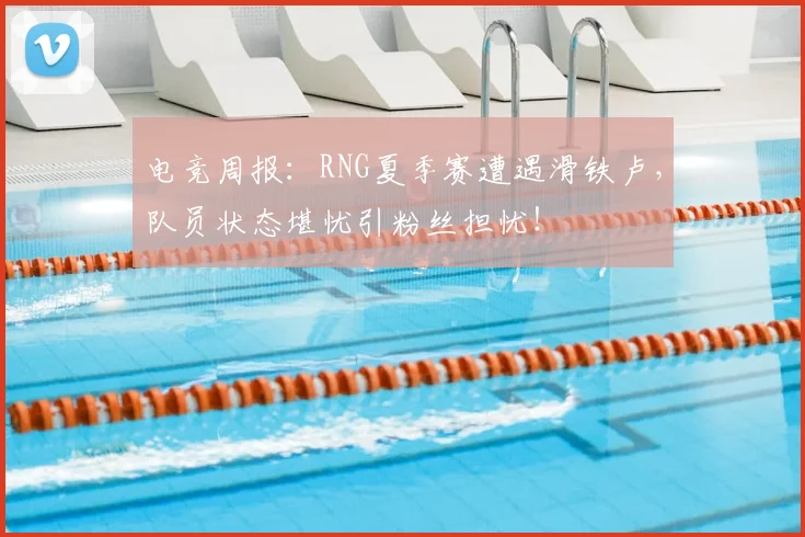 电竞周报:RNG夏季赛遭遇滑铁卢,队员状态堪忧引粉丝担忧!