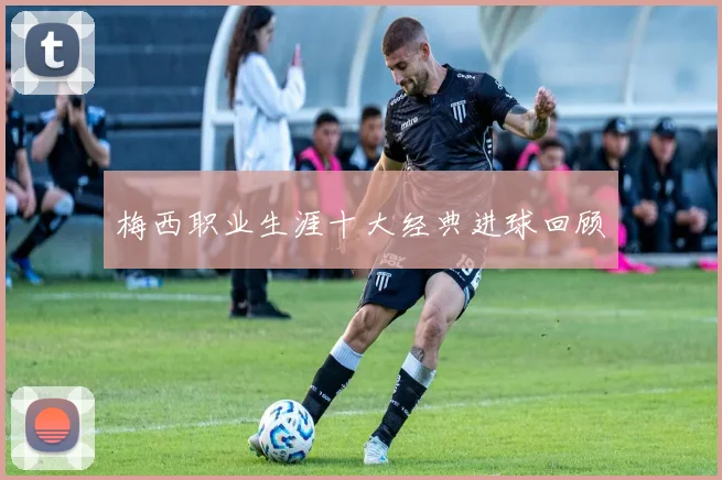梅西职业生涯十大经典进球回顾
