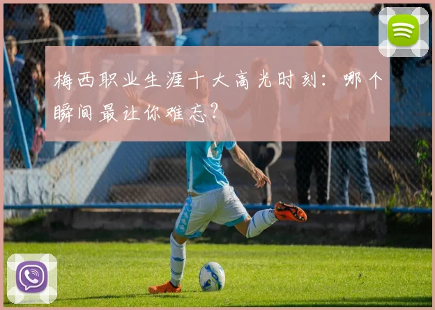 梅西职业生涯十大高光时刻:哪个瞬间最让你难忘?